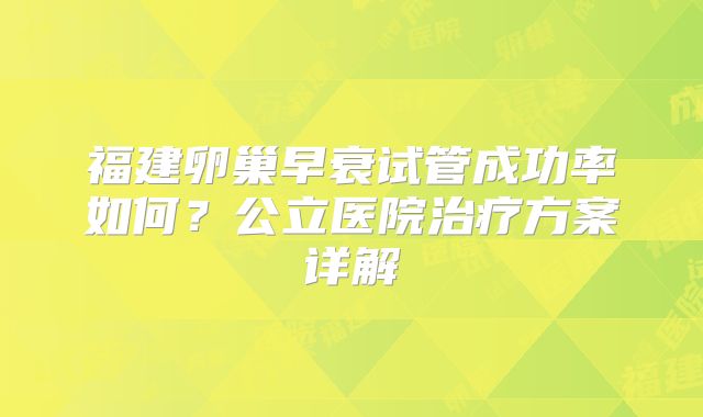 福建卵巢早衰试管成功率如何?公立医院治疗方案详解