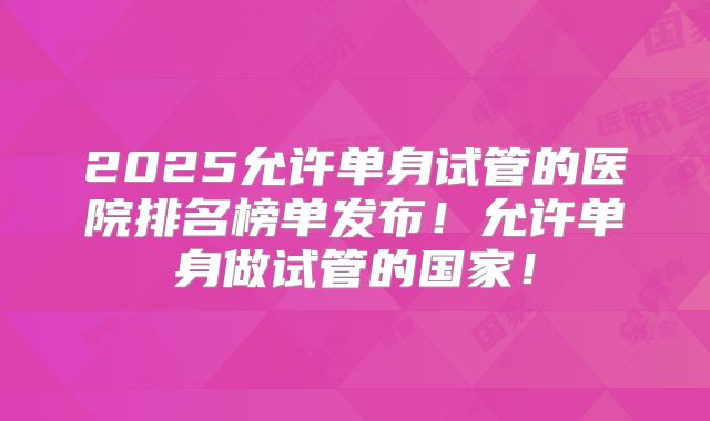 2025允许单身试管的医院排名榜单发布!允许单身做试管的国家!