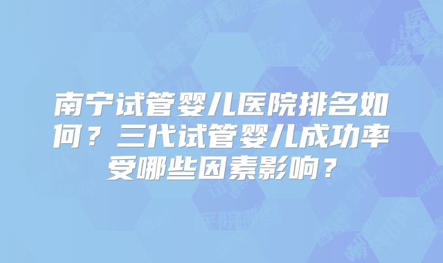 南宁试管婴儿医院排名如何？三代试管婴儿成功率受哪些因素影响？