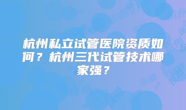 杭州私立试管医院资质如何?杭州三代试管技术哪家强?