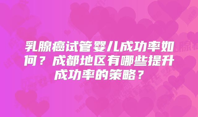 乳腺癌试管婴儿成功率如何?成都地区有哪些提升成功率的策略?