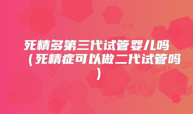 死精多第三代试管婴儿吗(死精症可以做二代试管吗)