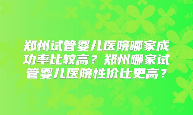 郑州试管婴儿医院哪家成功率比较高？郑州哪家试管婴儿医院性价比更高？