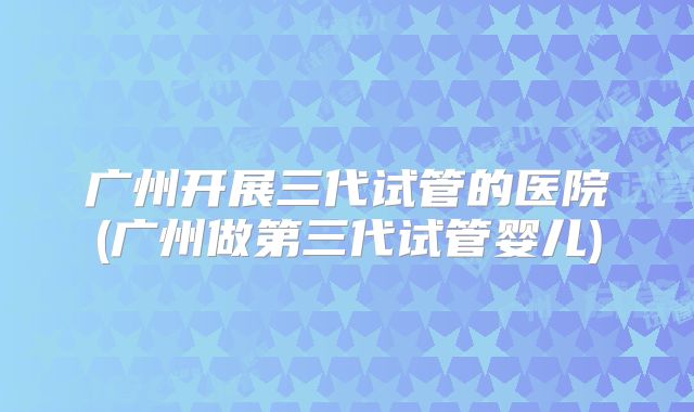 广州开展三代试管的医院(广州做第三代试管婴儿)