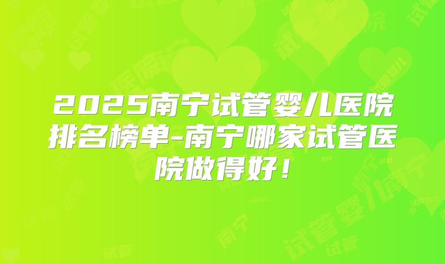 2025南宁试管婴儿医院排名榜单-南宁哪家试管医院做得好!