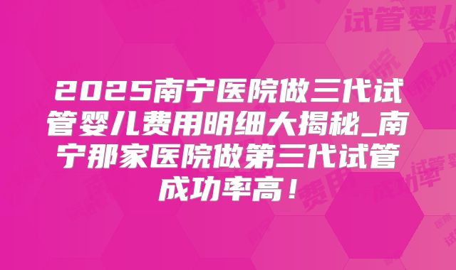 2025南宁医院做三代试管婴儿费用明细大揭秘_南宁那家医院做第三代试管成功率高!