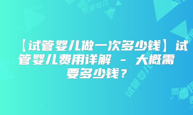 【试管婴儿做一次多少钱】试管婴儿费用详解 - 大概需要多少钱？