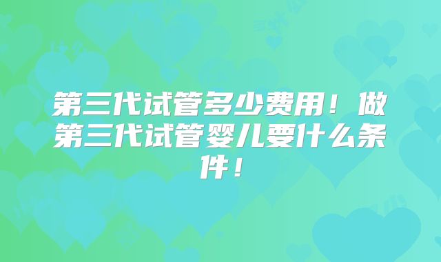 第三代试管多少费用!做第三代试管婴儿要什么条件!