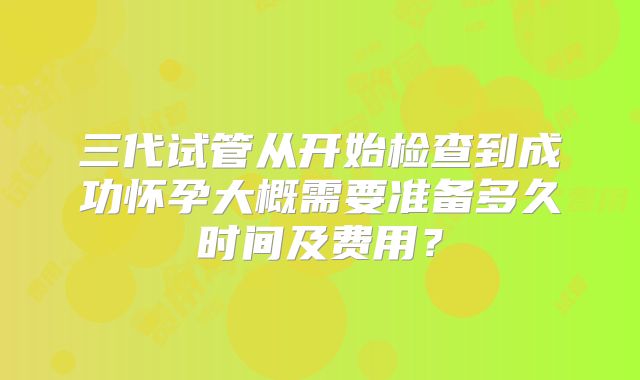 三代试管从开始检查到成功怀孕大概需要准备多久时间及费用？