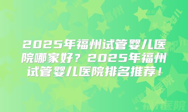2025年福州试管婴儿医院哪家好?2025年福州试管婴儿医院排名推荐!