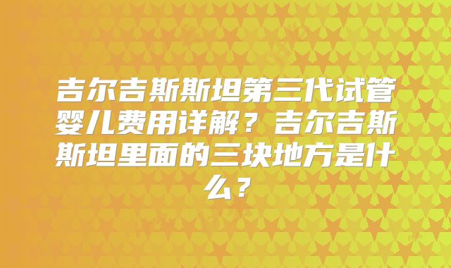 吉尔吉斯斯坦第三代试管婴儿费用详解?吉尔吉斯斯坦里面的三块地方是什么?