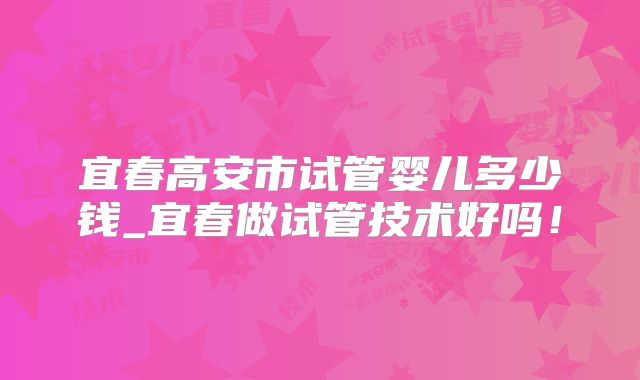 宜春高安市试管婴儿多少钱_宜春做试管技术好吗!