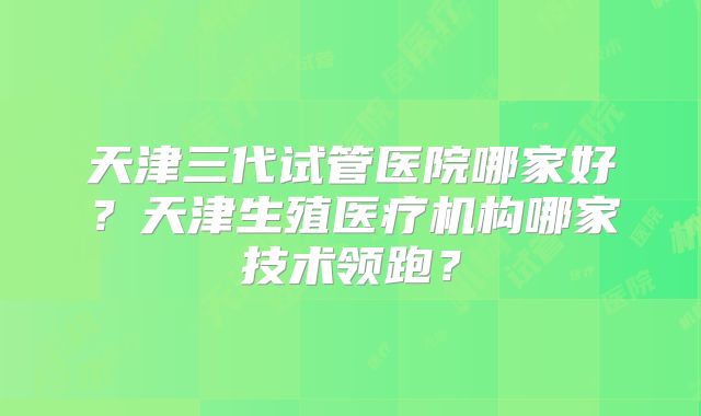 天津三代试管医院哪家好？天津生殖医疗机构哪家技术领跑？