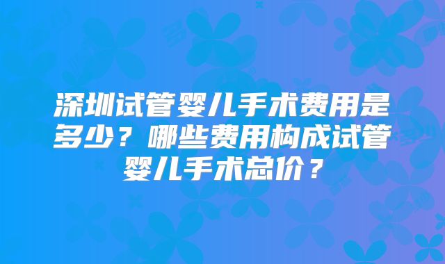 深圳试管婴儿手术费用是多少？哪些费用构成试管婴儿手术总价？