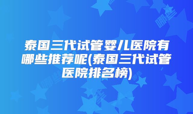 泰国三代试管婴儿医院有哪些推荐呢(泰国三代试管医院排名榜)