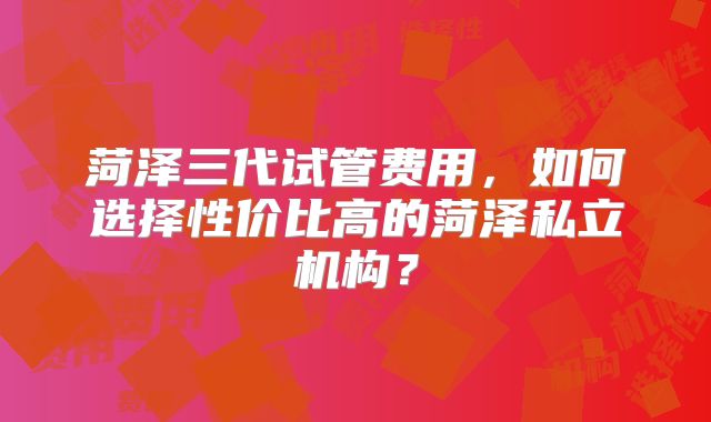 菏泽三代试管费用,如何选择性价比高的菏泽私立机构?