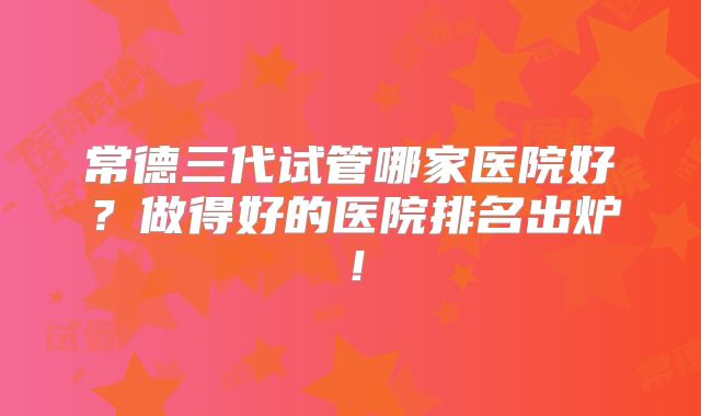 常德三代试管哪家医院好?做得好的医院排名出炉!