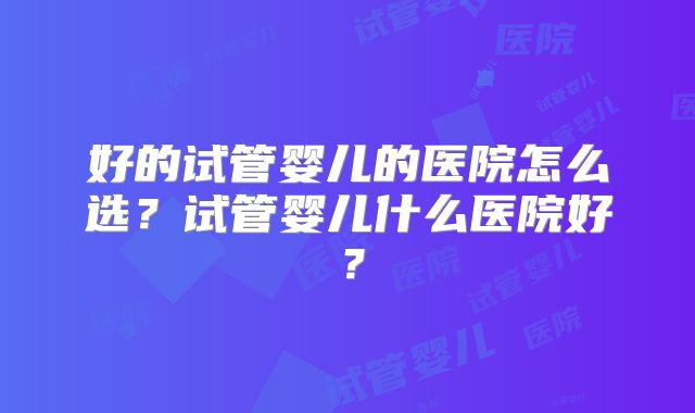 好的试管婴儿的医院怎么选?试管婴儿什么医院好?