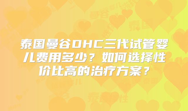 泰国曼谷DHC三代试管婴儿费用多少？如何选择性价比高的治疗方案？