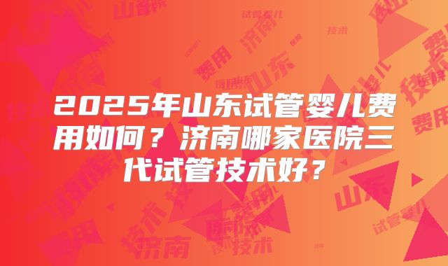2025年山东试管婴儿费用如何?济南哪家医院三代试管技术好?