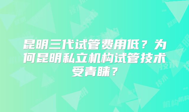 昆明三代试管费用低?为何昆明私立机构试管技术受青睐?