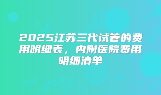 2025江苏三代试管的费用明细表,内附医院费用明细清单