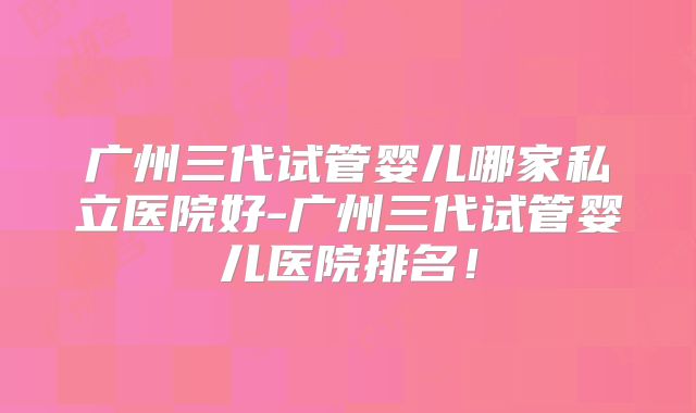 广州三代试管婴儿哪家私立医院好-广州三代试管婴儿医院排名!