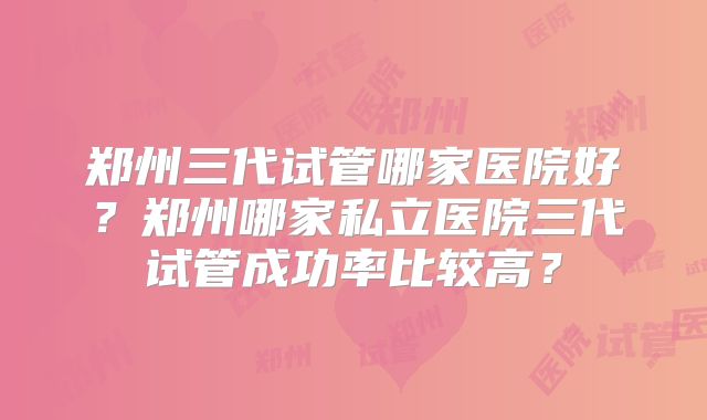 郑州三代试管哪家医院好?郑州哪家私立医院三代试管成功率比较高?