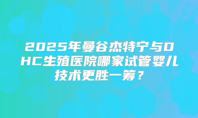 2025年曼谷杰特宁与DHC生殖医院哪家试管婴儿技术更胜一筹?