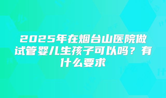 2025年在烟台山医院做试管婴儿生孩子可以吗?有什么要求