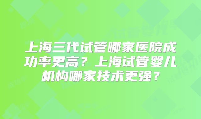 上海三代试管哪家医院成功率更高?上海试管婴儿机构哪家技术更强?