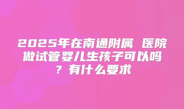 2025年在南通附属 医院做试管婴儿生孩子可以吗？有什么要求