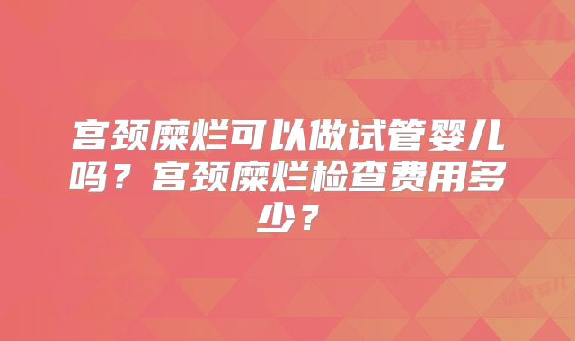 宫颈糜烂可以做试管婴儿吗?宫颈糜烂检查费用多少?