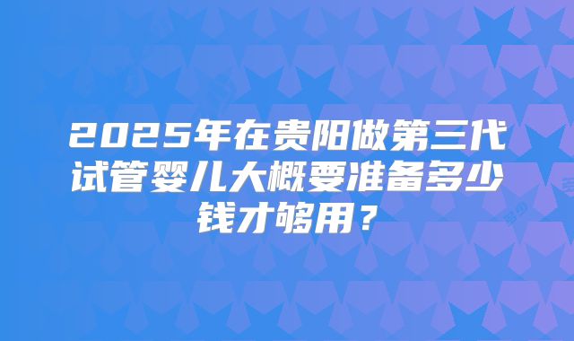2025年在贵阳做第三代试管婴儿大概要准备多少钱才够用?