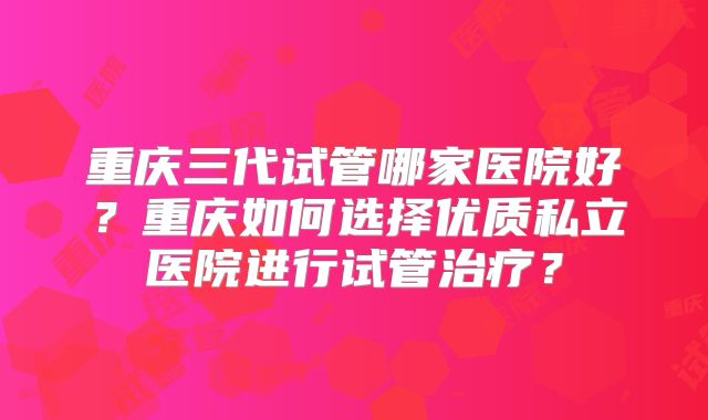 重庆三代试管哪家医院好?重庆如何选择优质私立医院进行试管治疗?