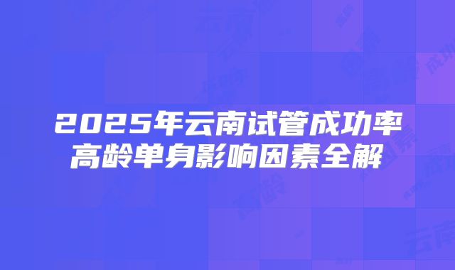2025年云南试管成功率高龄单身影响因素全解