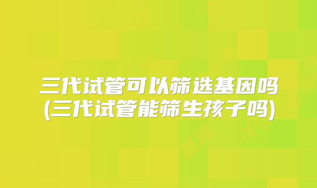 三代试管可以筛选基因吗(三代试管能筛生孩子吗)