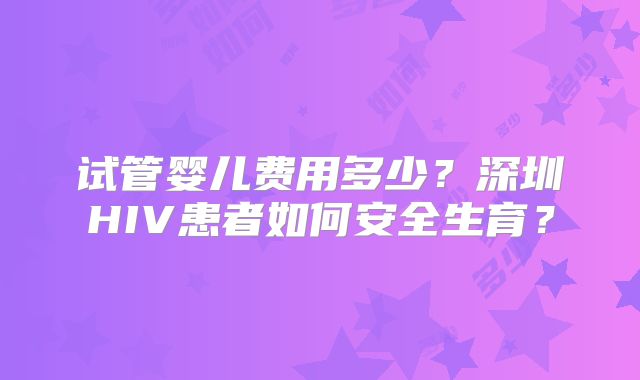试管婴儿费用多少?深圳HIV患者如何安全生育?