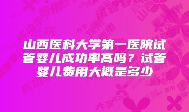 山西医科大学第一医院试管婴儿成功率高吗?试管婴儿费用大概是多少