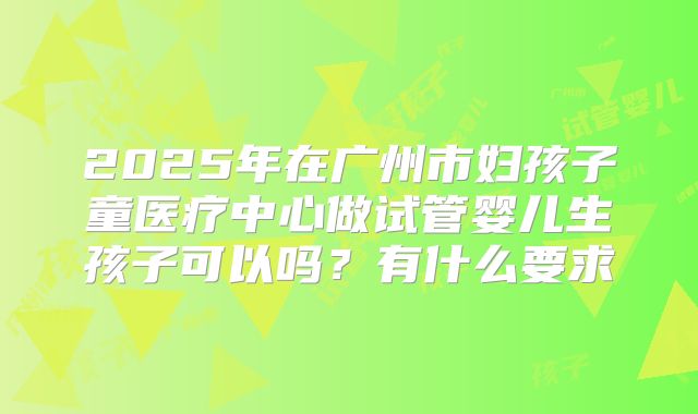 2025年在广州市妇孩子童医疗中心做试管婴儿生孩子可以吗？有什么要求