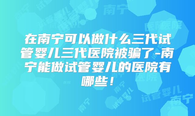 在南宁可以做什么三代试管婴儿三代医院被骗了-南宁能做试管婴儿的医院有哪些！