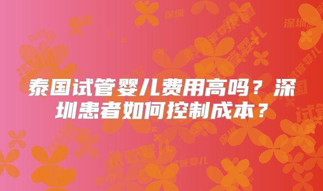 泰国试管婴儿费用高吗?深圳患者如何控制成本?