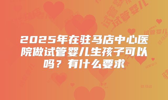 2025年在驻马店中心医院做试管婴儿生孩子可以吗？有什么要求
