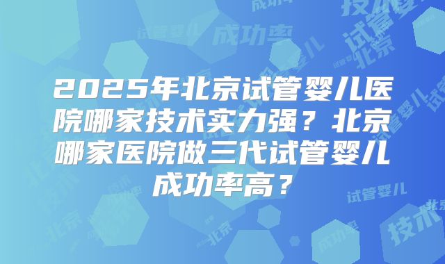 2025年北京试管婴儿医院哪家技术实力强？北京哪家医院做三代试管婴儿成功率高？