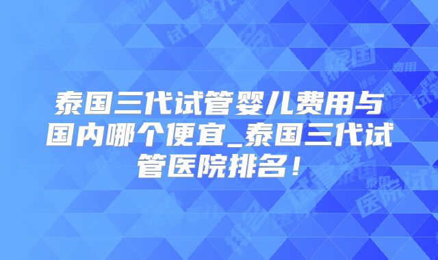 泰国三代试管婴儿费用与国内哪个便宜_泰国三代试管医院排名!