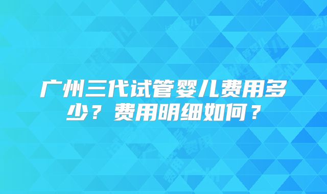 广州三代试管婴儿费用多少?费用明细如何?