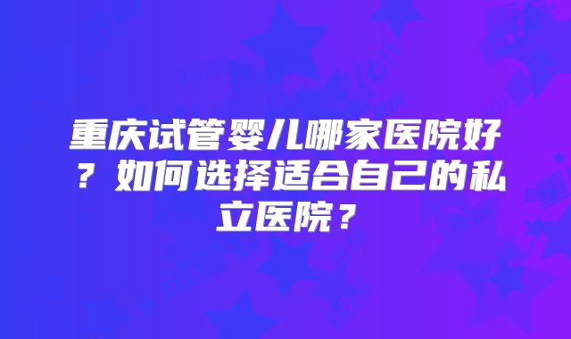 重庆试管婴儿哪家医院好?如何选择适合自己的私立医院?