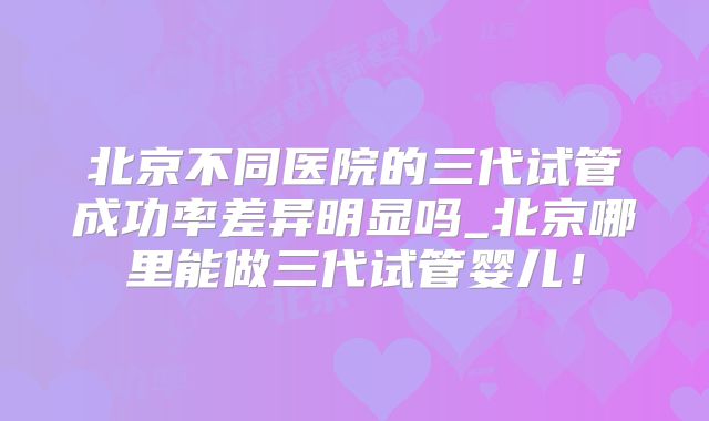 北京不同医院的三代试管成功率差异明显吗_北京哪里能做三代试管婴儿！