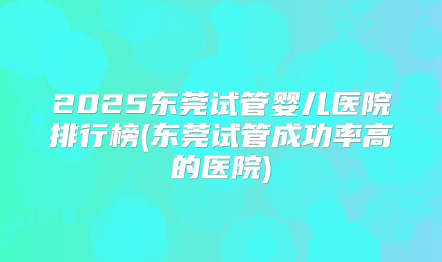 2025东莞试管婴儿医院排行榜(东莞试管成功率高的医院)