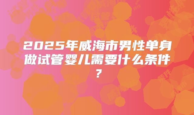 2025年威海市男性单身做试管婴儿需要什么条件?